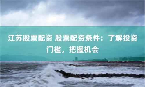 江苏股票配资 股票配资条件：了解投资门槛，把握机会