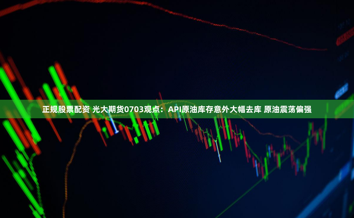 正规股票配资 光大期货0703观点：API原油库存意外大幅去库 原油震荡偏强