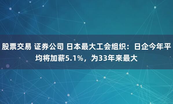 股票交易 证券公司 日本最大工会组织：日企今年平均将加薪5.1%，为33年来最大