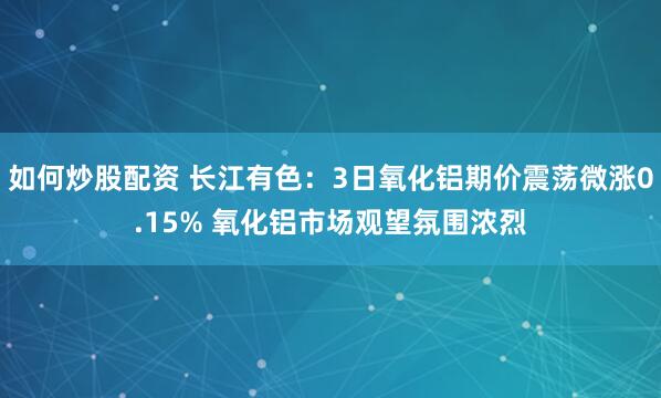 如何炒股配资 长江有色:3日氧化铝期价震荡微涨0.15% 氧化铝市场观望氛围浓烈