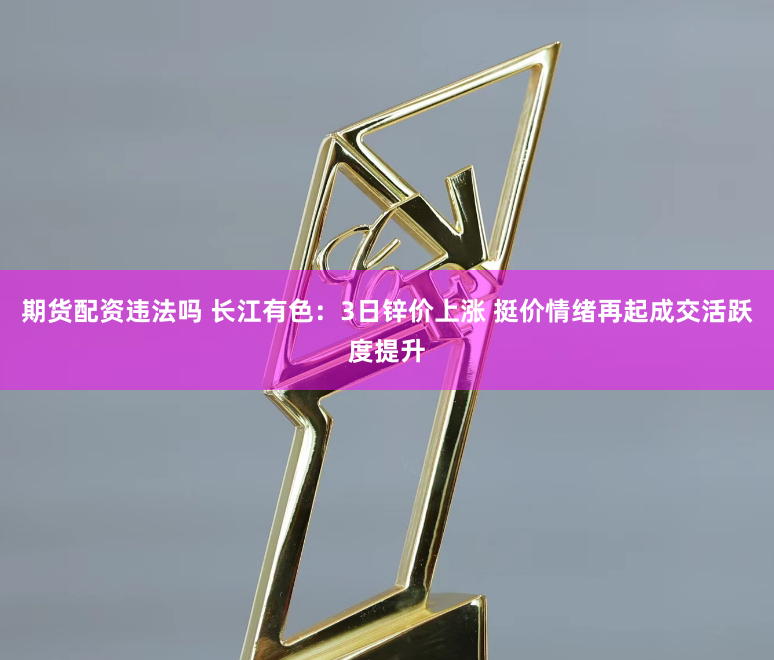 期货配资违法吗 长江有色:3日锌价上涨 挺价情绪再起成交活跃度提升