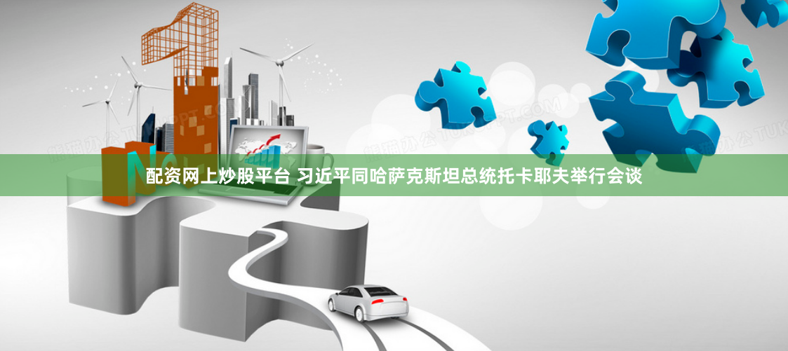 配资网上炒股平台 习近平同哈萨克斯坦总统托卡耶夫举行会谈