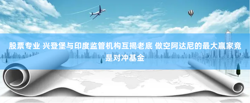 股票专业 兴登堡与印度监管机构互揭老底 做空阿达尼的最大赢家竟是对冲基金